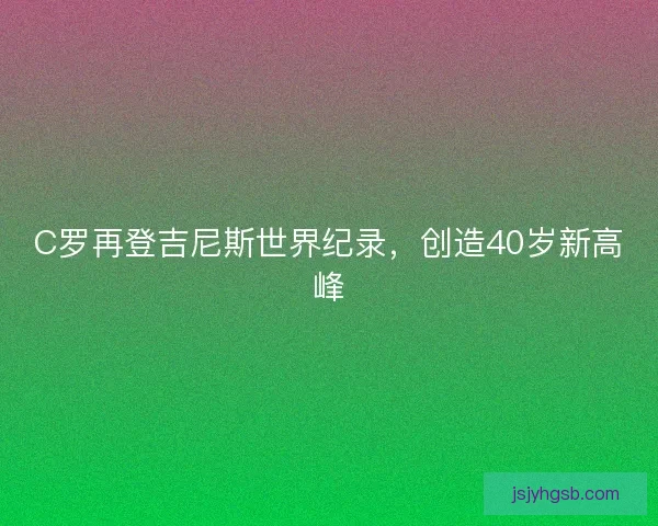 C罗再登吉尼斯世界纪录，创造40岁新高峰