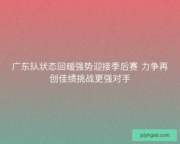 广东队状态回暖强势迎接季后赛 力争再创佳绩挑战更强对手
