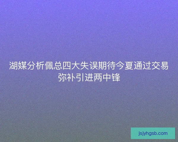 湖媒分析佩总四大失误期待今夏通过交易弥补引进两中锋