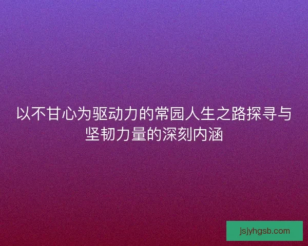 以不甘心为驱动力的常园人生之路探寻与坚韧力量的深刻内涵