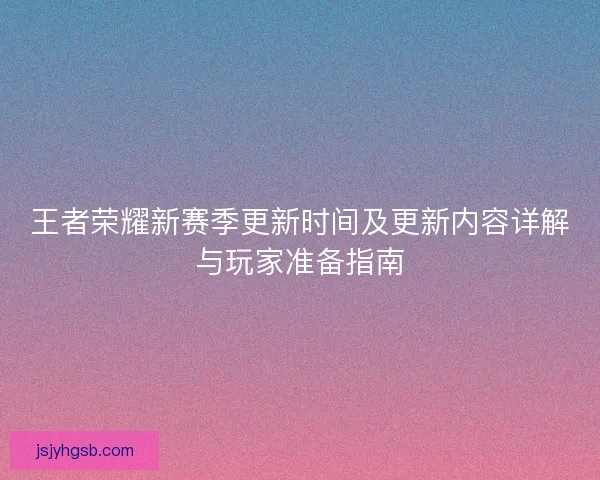 王者荣耀新赛季更新时间及更新内容详解与玩家准备指南 王者荣耀新赛季更新时间及更新内容详解与玩家准备指南