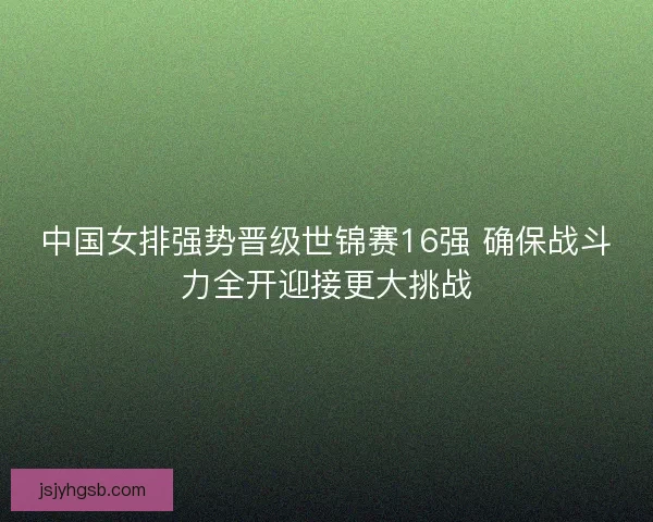 中国女排强势晋级世锦赛16强 确保战斗力全开迎接更大挑战 中国女排强势晋级世锦赛16强 确保战斗力全开迎接更大挑战
