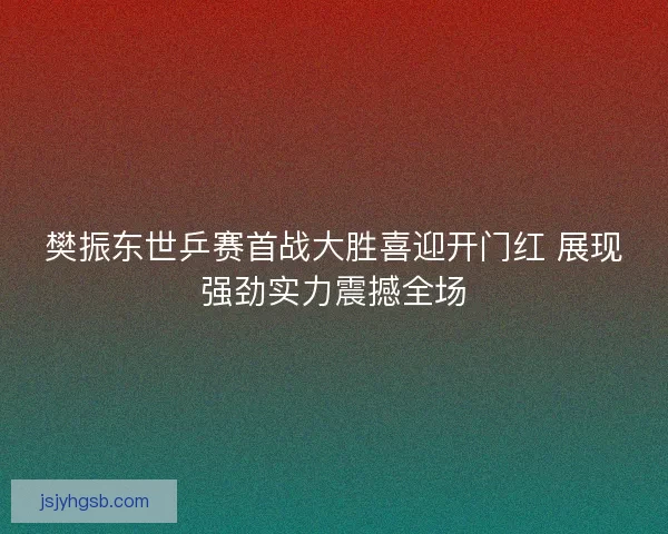 樊振东世乒赛首战大胜喜迎开门红 展现强劲实力震撼全场