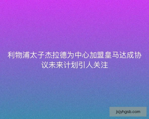利物浦太子杰拉德为中心加盟皇马达成协议未来计划引人关注