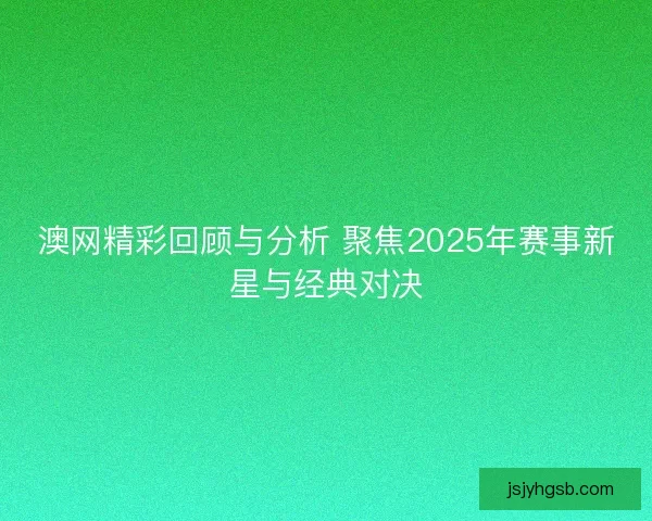 澳网精彩回顾与分析 聚焦2025年赛事新星与经典对决