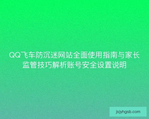 QQ飞车防沉迷网站全面使用指南与家长监管技巧解析账号安全设置说明 QQ飞车防沉迷网站全面使用指南与家长监管技巧解析账号安全设置说明