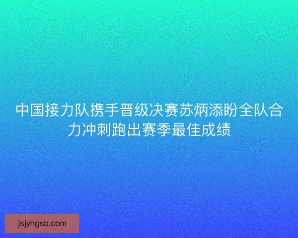 中国接力队携手晋级决赛苏炳添盼全队合力冲刺跑出赛季最佳成绩 中国接力队携手晋级决赛苏炳添盼全队合力冲刺跑出赛季最佳成绩