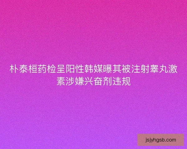 朴泰桓药检呈阳性韩媒曝其被注射睾丸激素涉嫌兴奋剂违规