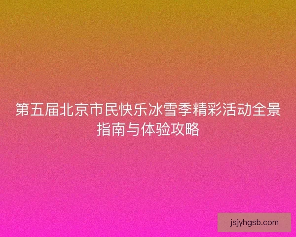 第五届北京市民快乐冰雪季精彩活动全景指南与体验攻略