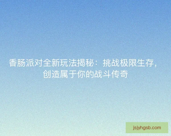 香肠派对全新玩法揭秘：挑战极限生存，创造属于你的战斗传奇