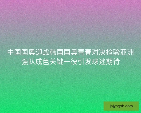 中国国奥迎战韩国国奥青春对决检验亚洲强队成色关键一役引发球迷期待