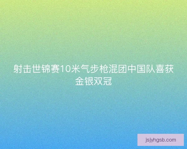 射击世锦赛10米气步枪混团中国队喜获金银双冠 射击世锦赛10米气步枪混团中国队喜获金银双冠