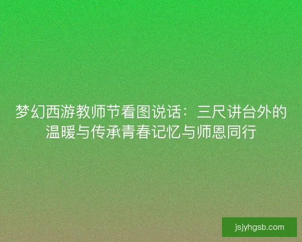 梦幻西游教师节看图说话:三尺讲台外的温暖与传承青春记忆与师恩同行 梦幻西游教师节看图说话:三尺讲台外的温暖与传承青春记忆与师恩同行