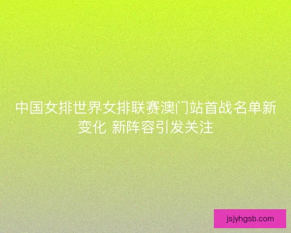 中国女排世界女排联赛澳门站首战名单新变化 新阵容引发关注 中国女排世界女排联赛澳门站首战名单新变化 新阵容引发关注