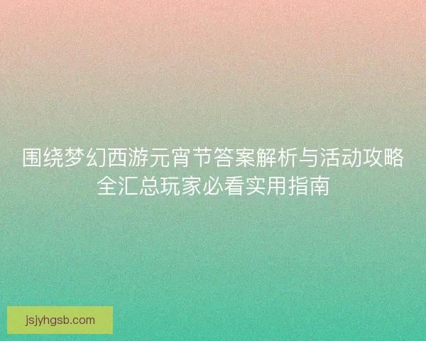 围绕梦幻西游元宵节答案解析与活动攻略全汇总玩家必看实用指南