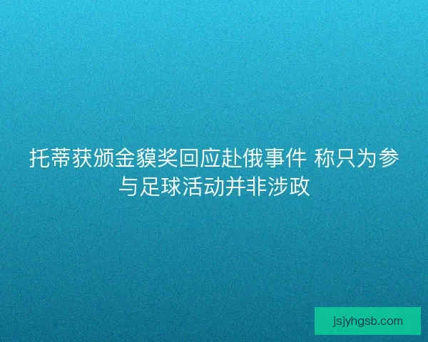 托蒂获颁金貘奖回应赴俄事件 称只为参与足球活动并非涉政 托蒂获颁金貘奖回应赴俄事件 称只为参与足球活动并非涉政