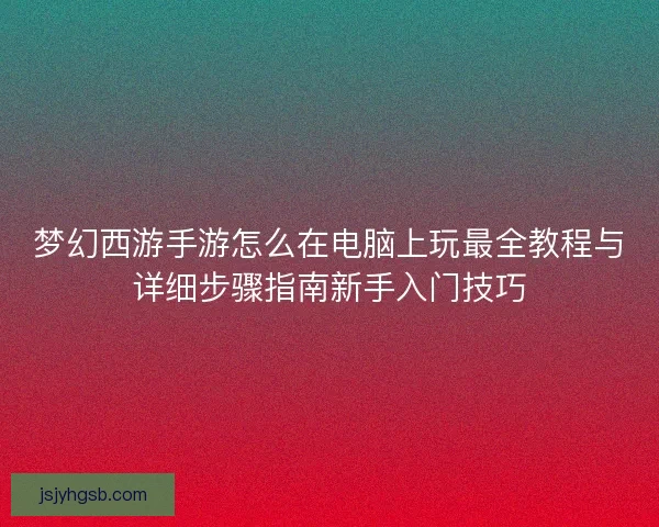 梦幻西游手游怎么在电脑上玩最全教程与详细步骤指南新手入门技巧 梦幻西游手游怎么在电脑上玩最全教程与详细步骤指南新手入门技巧