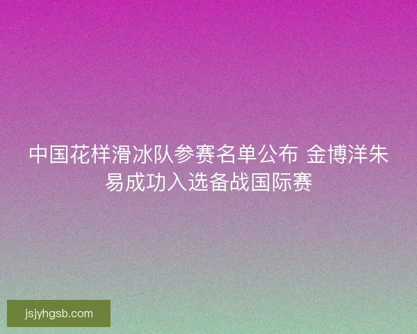 中国花样滑冰队参赛名单公布 金博洋朱易成功入选备战国际赛 中国花样滑冰队参赛名单公布 金博洋朱易成功入选备战国际赛