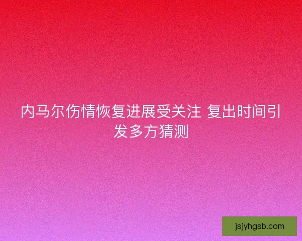 内马尔伤情恢复进展受关注 复出时间引发多方猜测 内马尔伤情恢复进展受关注 复出时间引发多方猜测
