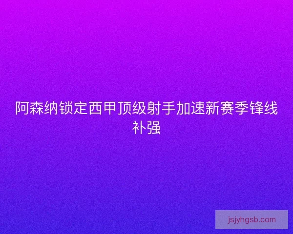 阿森纳锁定西甲顶级射手加速新赛季锋线补强 阿森纳锁定西甲顶级射手加速新赛季锋线补强