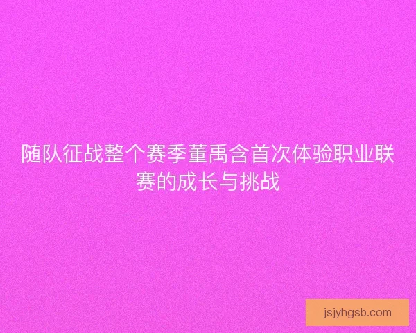 随队征战整个赛季董禹含首次体验职业联赛的成长与挑战 随队征战整个赛季董禹含首次体验职业联赛的成长与挑战