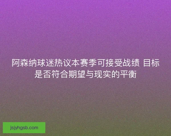 阿森纳球迷热议本赛季可接受战绩 目标是否符合期望与现实的平衡
