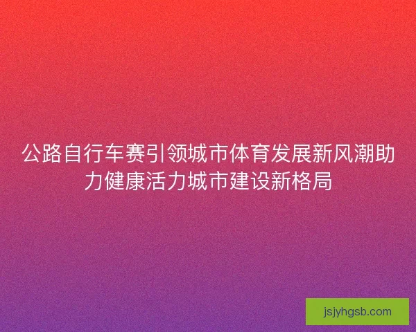 公路自行车赛引领城市体育发展新风潮助力健康活力城市建设新格局 公路自行车赛引领城市体育发展新风潮助力健康活力城市建设新格局