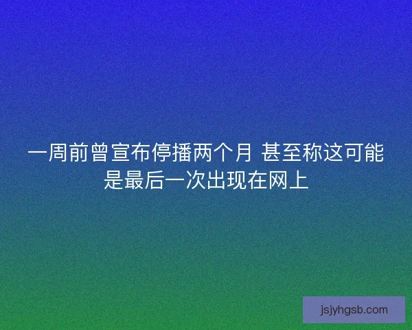 一周前曾宣布停播两个月 甚至称这可能是最后一次出现在网上 一周前曾宣布停播两个月 甚至称这可能是最后一次出现在网上