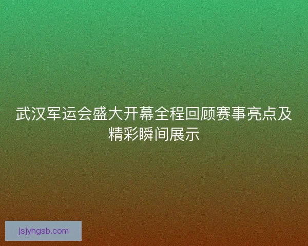 武汉军运会盛大开幕全程回顾赛事亮点及精彩瞬间展示 武汉军运会盛大开幕全程回顾赛事亮点及精彩瞬间展示