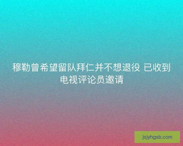 穆勒曾希望留队拜仁并不想退役 已收到电视评论员邀请 穆勒曾希望留队拜仁并不想退役 已收到电视评论员邀请